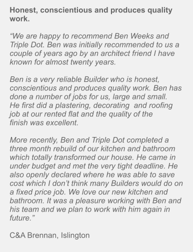 Honest, conscientious and produces quality work.  “We are happy to recommend Ben Weeks and Triple Dot. Ben was initially recommended to us a couple of years ago by an architect friend I have known for almost twenty years.   Ben is a very reliable Builder who is honest, conscientious and produces quality work. Ben has done a number of jobs for us, large and small. He first did a plastering, decorating  and roofing job at our rented flat and the quality of the finish was excellent.   More recently, Ben and Triple Dot completed a three month rebuild of our kitchen and bathroom which totally transformed our house. He came in under budget and met the very tight deadline. He also openly declared where he was able to save cost which I don’t think many Builders would do on a fixed price job. We love our new kitchen and bathroom. It was a pleasure working with Ben and his team and we plan to work with him again in future.”   C&A Brennan, Islington