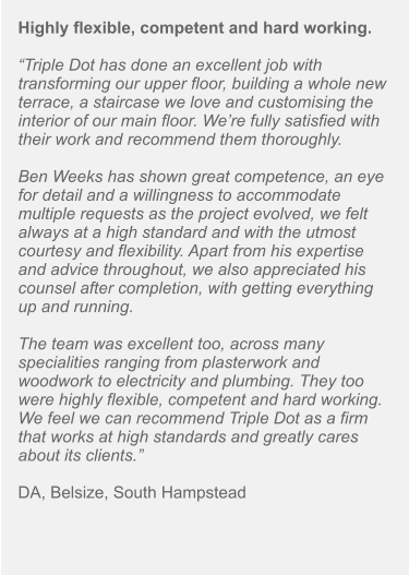 Highly flexible, competent and hard working.  “Triple Dot has done an excellent job with transforming our upper floor, building a whole new terrace, a staircase we love and customising the interior of our main floor. We’re fully satisfied with their work and recommend them thoroughly.  Ben Weeks has shown great competence, an eye for detail and a willingness to accommodate multiple requests as the project evolved, we felt always at a high standard and with the utmost courtesy and flexibility. Apart from his expertise and advice throughout, we also appreciated his counsel after completion, with getting everything up and running.  The team was excellent too, across many specialities ranging from plasterwork and woodwork to electricity and plumbing. They too were highly flexible, competent and hard working. We feel we can recommend Triple Dot as a firm that works at high standards and greatly cares about its clients.”  DA, Belsize, South Hampstead