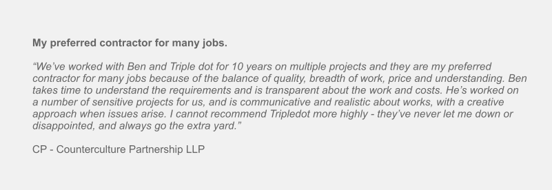My preferred contractor for many jobs.  “We’ve worked with Ben and Triple dot for 10 years on multiple projects and they are my preferred contractor for many jobs because of the balance of quality, breadth of work, price and understanding. Ben takes time to understand the requirements and is transparent about the work and costs. He’s worked on a number of sensitive projects for us, and is communicative and realistic about works, with a creative approach when issues arise. I cannot recommend Tripledot more highly - they’ve never let me down or disappointed, and always go the extra yard.”  CP - Counterculture Partnership LLP